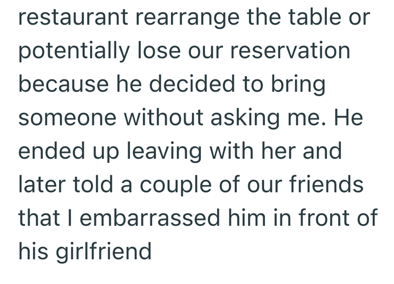 restaurant rearrange the table or potentially lose our reservation because he decided to bring someone without asking me. He ended up leaving with her and later told a couple of our friends that I embarrassed him in front of his girlfriend