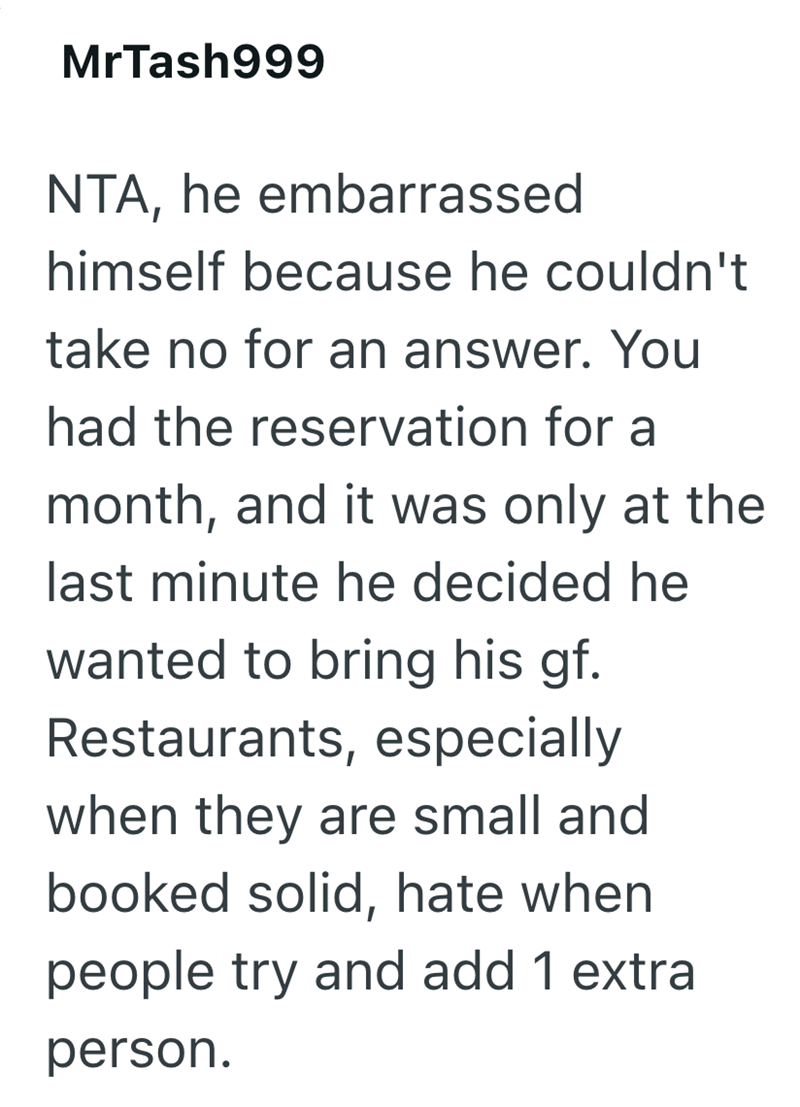 MrTash999 NTA, he embarrassed himself because he couldn't take no for an answer. You had the reservation for a month, and it was only at the last minute he decided he wanted to bring his gf. Restaurants, especially when they are small and booked solid, hate when people try and add 1 extra person.