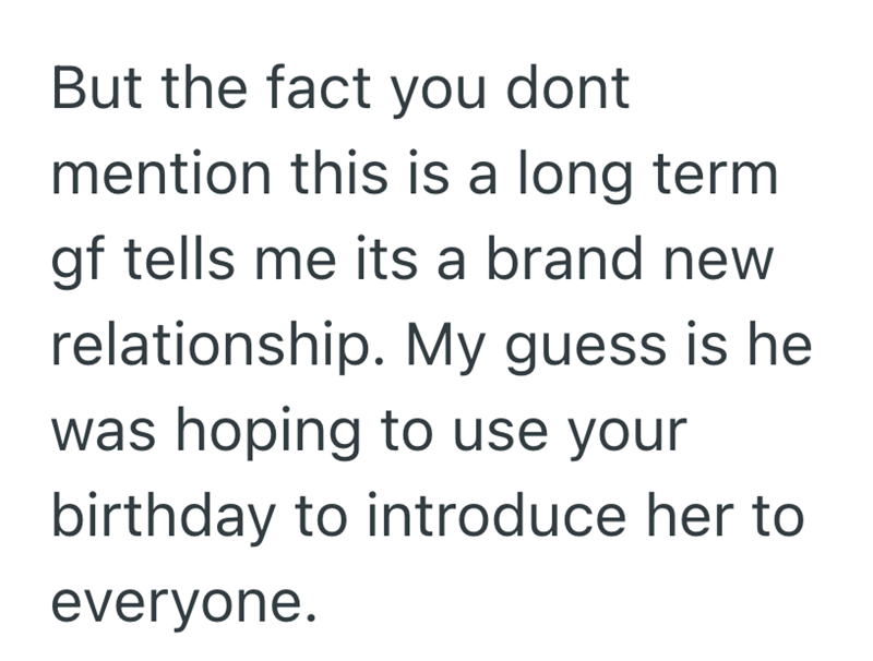 But the fact you dont mention this is a long term gf tells me its a brand new relationship. My guess is he was hoping to use your birthday to introduce her to everyone.