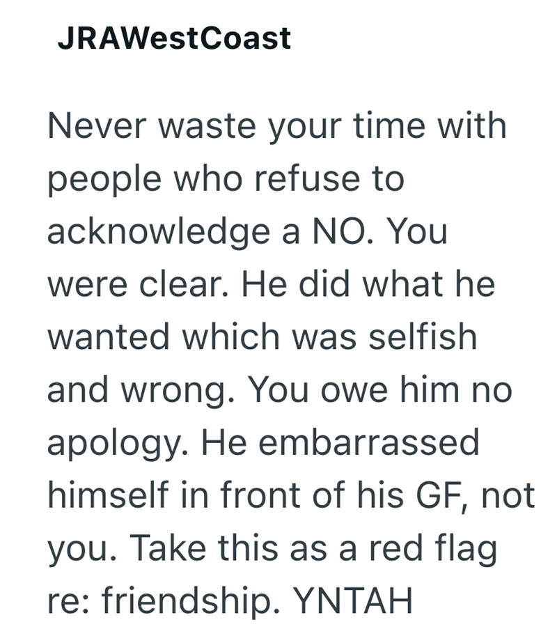 JRAWestCoast Never waste your time with people who refuse to acknowledge a NO. You were clear. He did what he wanted which was selfish and wrong. You owe him no apology. He embarrassed himself in front of his GF, not you. Take this as a red flag re: friendship. YNTAH