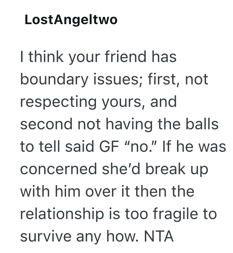LostAngeltwo I think your friend has boundary issues; first, not respecting yours, and second not having the balls to tell said GF "no." If he was concerned she'd break up with him over it then the relationship is too fragile to survive any how. NTA