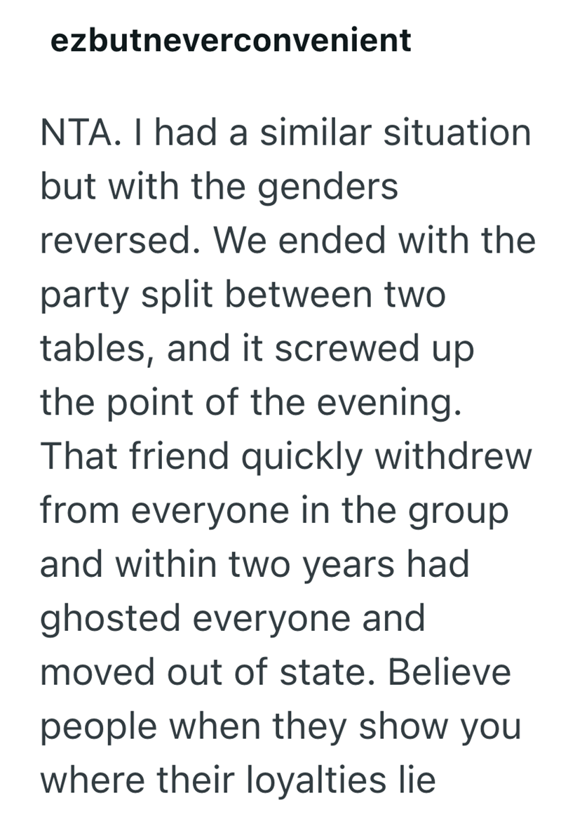 ezbutneverconvenient NTA. I had a similar situation but with the genders reversed. We ended with the party split between two tables, and it screwed up the point of the evening. That friend quickly withdrew from everyone in the group and within two years had ghosted everyone and moved out of state. Believe people when they show you where their loyalties lie