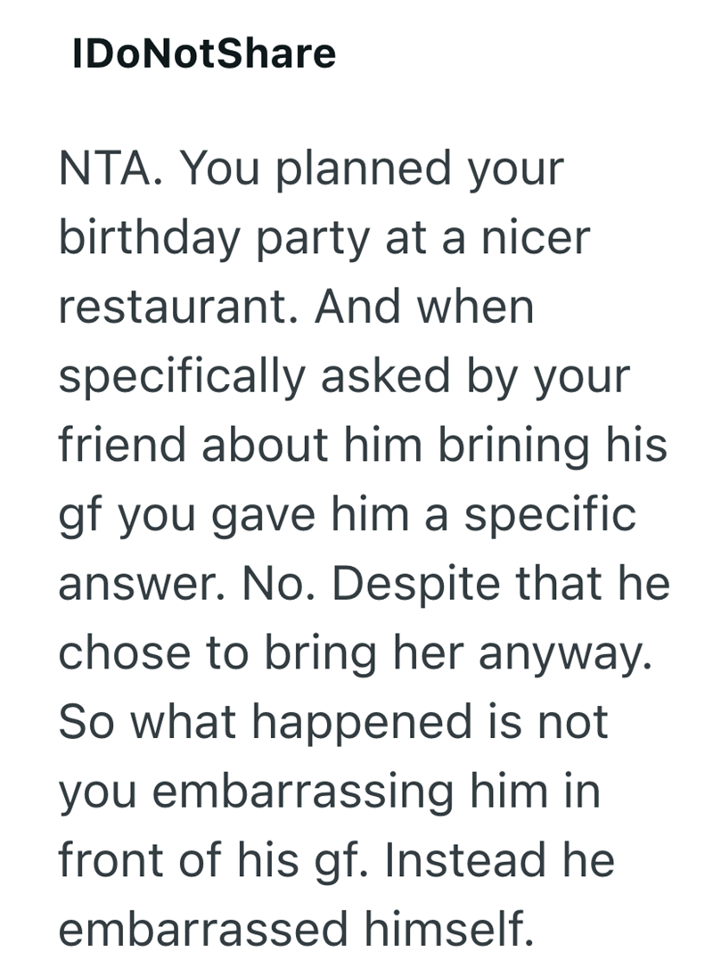 IDoNotShare NTA. You planned your birthday party at a nicer restaurant. And when specifically asked by your friend about him brining his gf you gave him a specific answer. No. Despite that he chose to bring her anyway. So what happened is not you embarrassing him in front of his gf. Instead he embarrassed himself.