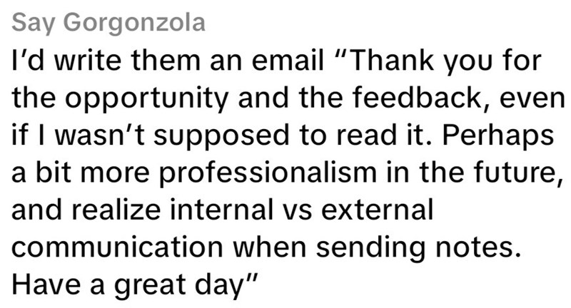 Say Gorgonzola I'd write them an email "Thank you for the opportunity and the feedback, even if I wasn't supposed to read it. Perhaps a bit more professionalism in the future, and realize internal vs external communication when sending notes. Have a great day"