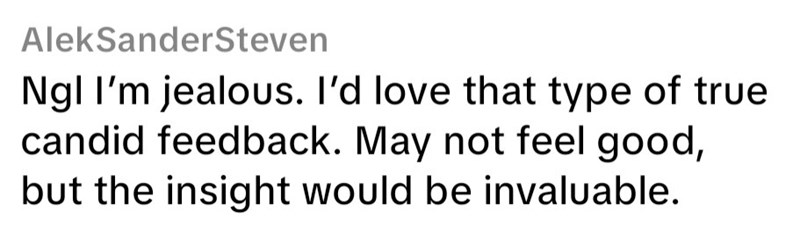 AleksanderSteven Ngl I'm jealous. I'd love that type of true candid feedback. May not feel good, but the insight would be invaluable.