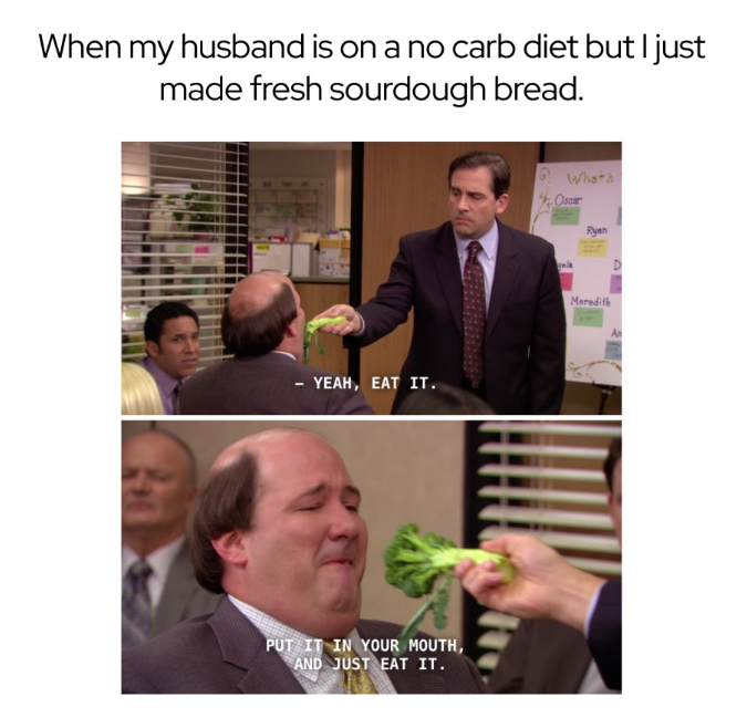 When my husband is on a no carb diet but I just made fresh sourdough bread. - YEAH, EAT IT. PUT IT IN YOUR MOUTH, AND JUST EAT IT. Whats Oscar Ryan Meredith