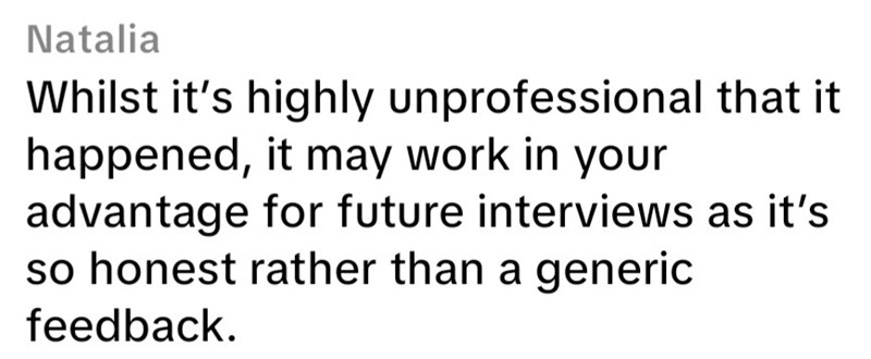 Natalia Whilst it's highly unprofessional that it happened, it may work in your advantage for future interviews as it's so honest rather than a generic feedback.