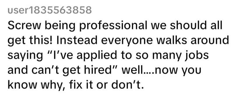 User1835563858 Screw being professional we should all get this! Instead everyone walks around saying "I've applied to so many jobs and can't get hired" well....now you know why, fix it or don't.