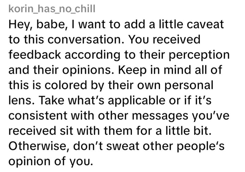 korin_has_no_chill Hey, babe, I want to add a little caveat to this conversation. You received feedback according to their perception and their opinions. Keep in mind all of this is colored by their own personal lens. Take what's applicable or if it's consistent with other messages you've received sit with them for a little bit. Otherwise, don't sweat other people's opinion of you.