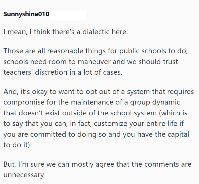Sunnyshine010 I mean, I think there's a dialectic here: Those are all reasonable things for public schools to do; schools need room to maneuver and we should trust teachers' discretion in a lot of cases. And, it's okay to want to opt out of a system that requires compromise for the maintenance of a group dynamic that doesn't exist outside of the school system (which is to say that you can, in fact, customize your entire life if you are committed to doing so and you have the capital to do it) But
