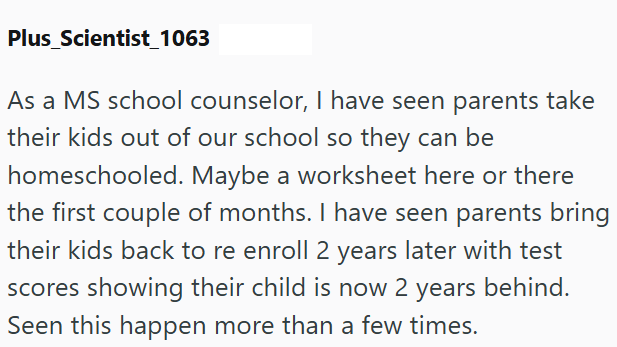 Plus Scientist_1063 As a MS school counselor, I have seen parents take their kids out of our school so they can be homeschooled. Maybe a worksheet here or there the first couple of months. I have seen parents bring their kids back to re enroll 2 years later with test scores showing their child is now 2 years behind. Seen this happen more than a few times.