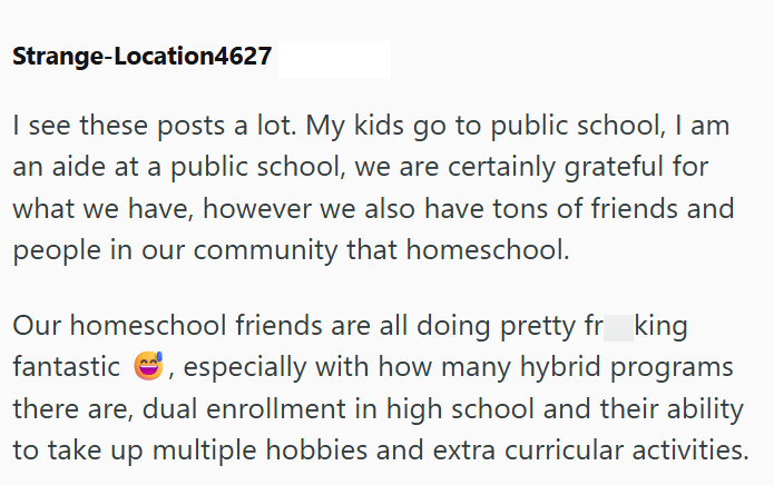 Strange-Location4627 I see these posts a lot. My kids go to public school, I am an aide at a public school, we are certainly grateful for what we have, however we also have tons of friends and people in our community that homeschool. Our homeschool friends are all doing pretty fr king fantastic ☺, especially with how many hybrid programs there are, dual enrollment in high school and their ability to take up multiple hobbies and extra curricular activities.