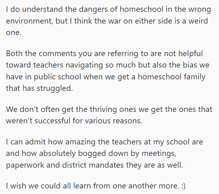 I do understand the dangers of homeschool in the wrong environment, but I think the war on either side is a weird one. Both the comments you are referring to are not helpful toward teachers navigating so much but also the bias we have in public school when we get a homeschool family that has struggled. We don't often get the thriving ones we get the ones that weren't successful for various reasons. I can admit how amazing the teachers at my school are and how absolutely bogged down by meetings,