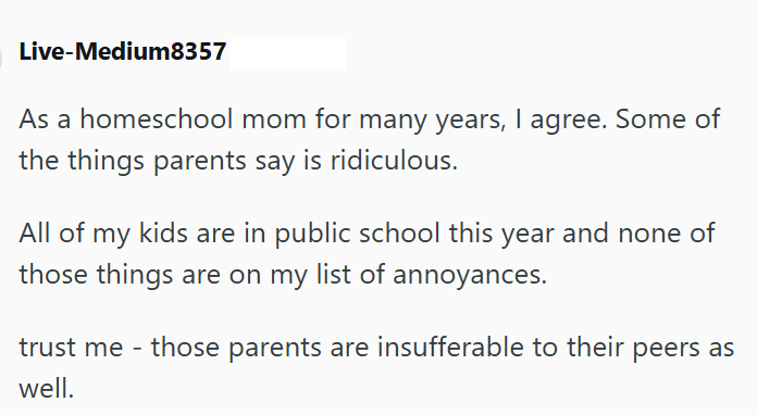 Live-Medium8357 As a homeschool mom for many years, I agree. Some of the things parents say is ridiculous. All of my kids are in public school this year and none of those things are on my list of annoyances. trust me - those parents are insufferable to their peers as well.