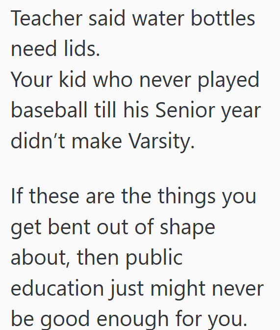 Teacher said water bottles need lids. Your kid who never played baseball till his Senior year didn't make Varsity. If these are the things you get bent out of shape about, then public education just might never be good enough for you.