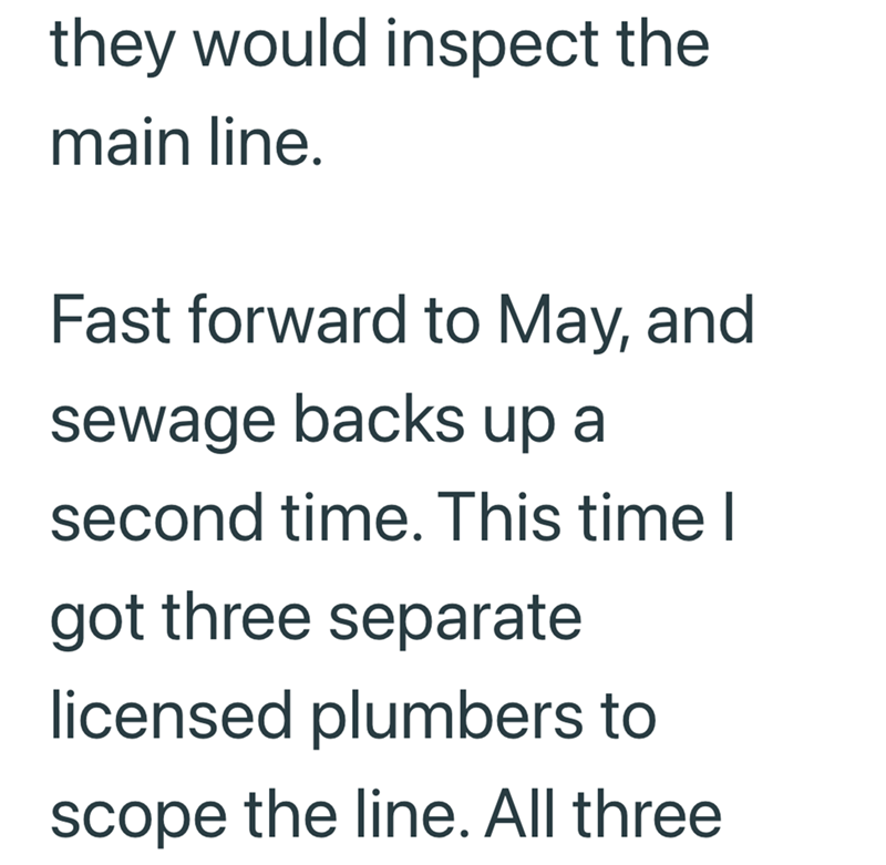 they would inspect the main line. Fast forward to May, and sewage backs up a second time. This time I got three separate licensed plumbers to scope the line. All three