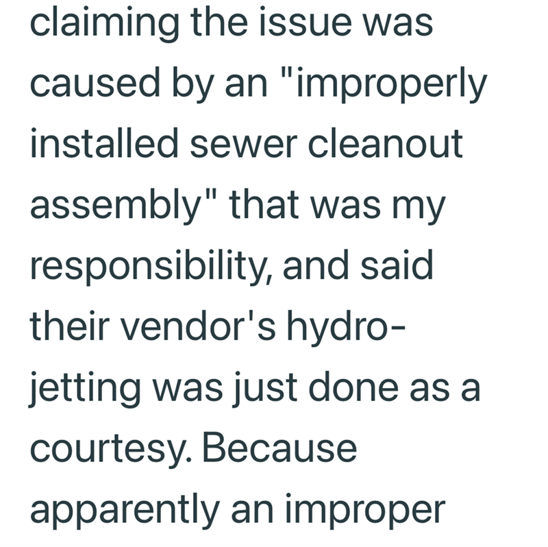claiming the issue was caused by an "improperly installed sewer cleanout assembly" that was my responsibility, and said their vendor's hydro- jetting was just done as a courtesy. Because apparently an improper