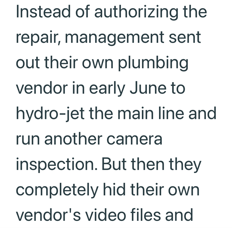 Instead of authorizing the repair, management sent out their own plumbing vendor in early June to hydro-jet the main line and run another camera inspection. But then they completely hid their own vendor's video files and