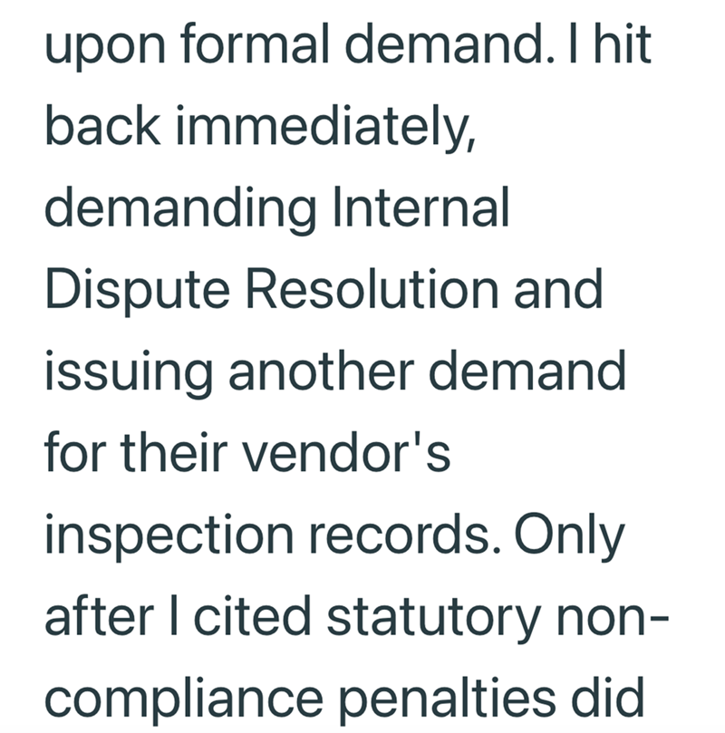 upon formal demand. I hit back immediately, demanding Internal Dispute Resolution and issuing another demand for their vendor's inspection records. Only after I cited statutory non- compliance penalties did