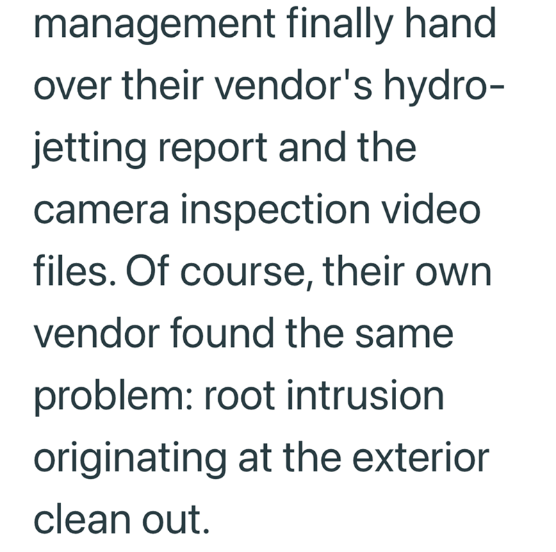 management finally hand over their vendor's hydro- jetting report and the camera inspection video files. Of course, their own vendor found the same problem: root intrusion originating at the exterior clean out.