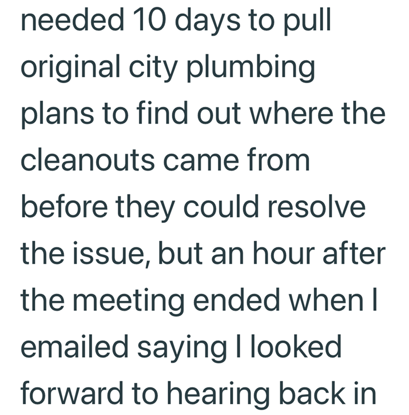needed 10 days to pull original city plumbing plans to find out where the cleanouts came from before they could resolve the issue, but an hour after the meeting ended when I emailed saying I looked forward to hearing back in