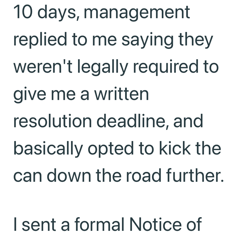 10 days, management replied to me saying they weren't legally required to give me a written resolution deadline, and basically opted to kick the can down the road further. I sent a formal Notice of