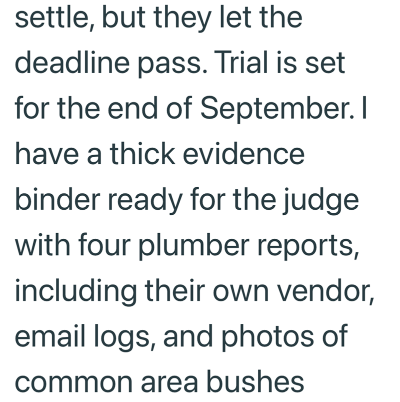 settle, but they let the deadline pass. Trial is set for the end of September. I have a thick evidence binder ready for the judge with four plumber reports, including their own vendor, email logs, and photos of common area bushes