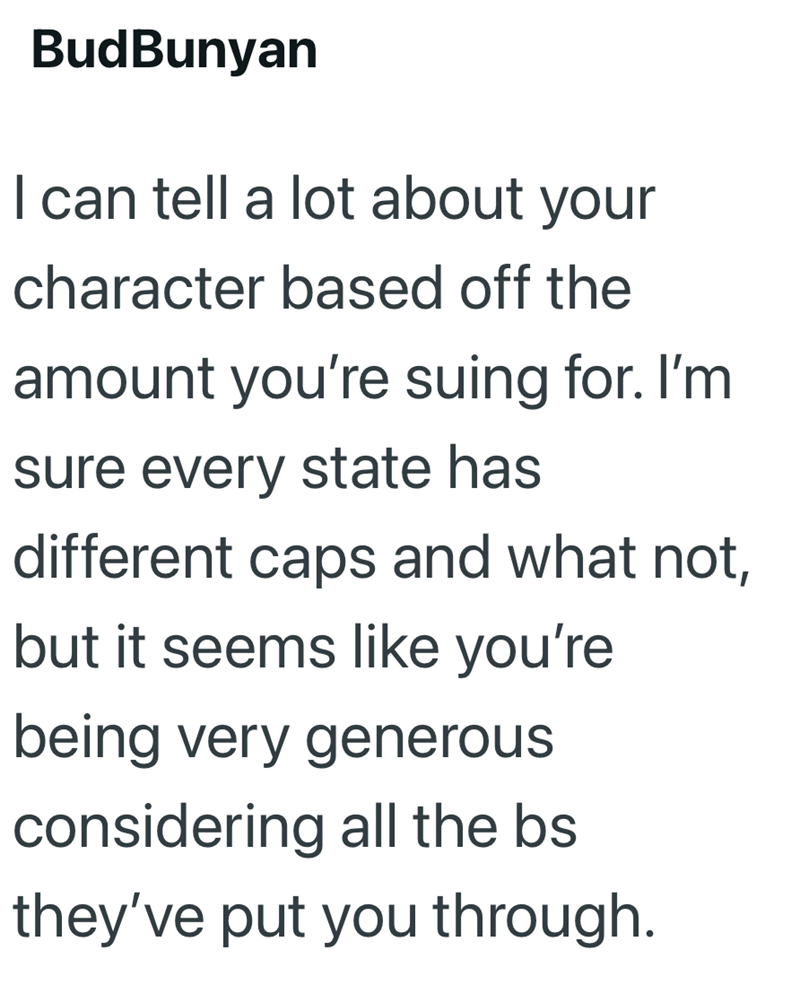BudBunyan I can tell a lot about your character based off the amount you're suing for. I'm sure every state has different caps and what not, but it seems like you're being very generous considering all the bs they've put you through.