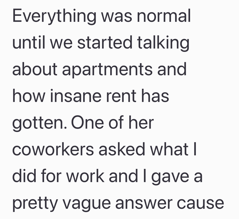 Everything was normal until we started talking about apartments and how insane rent has gotten. One of her coworkers asked what I did for work and I gave a pretty vague answer cause