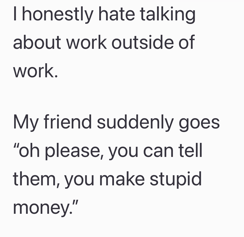 I honestly hate talking about work outside of work. My friend suddenly goes "oh please, you can tell them, you make stupid money."
