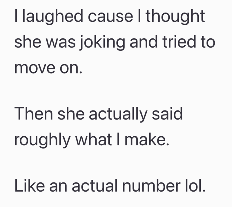 I laughed cause I thought she was joking and tried to move on. Then she actually said roughly what I make. Like an actual number lol.