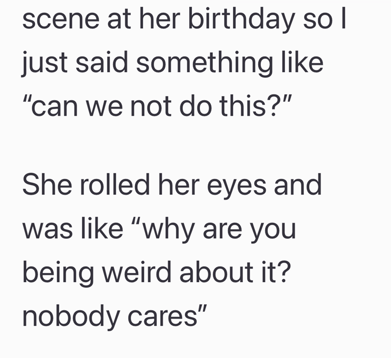 scene at her birthday so I just said something like "can we not do this?" She rolled her eyes and was like "why are you being weird about it? nobody cares"