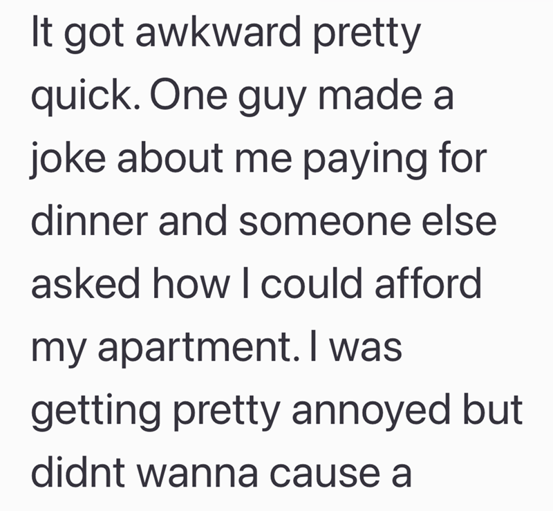 It got awkward pretty quick. One guy made a joke about me paying for dinner and someone else asked how I could afford my apartment. I was getting pretty annoyed but didnt wanna cause a