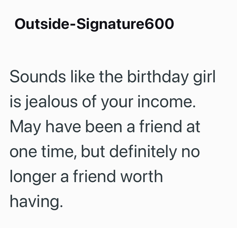 Outside-Signature600 Sounds like the birthday girl is jealous of your income. May have been a friend at one time, but definitely no longer a friend worth having.