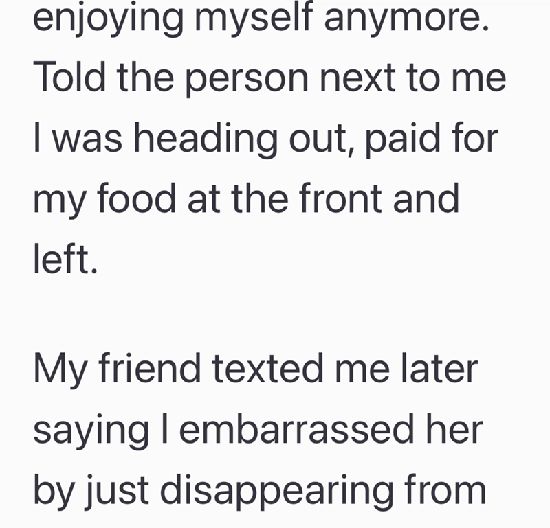 enjoying myself anymore. Told the person next to me I was heading out, paid for my food at the front and left. My friend texted me later saying I embarrassed her by just disappearing from