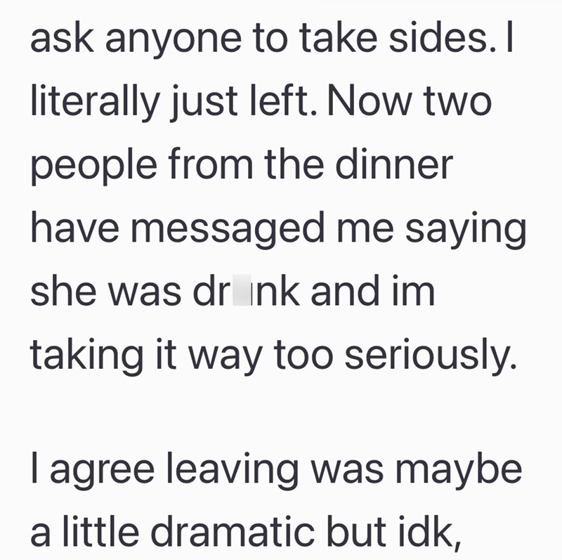 ask anyone to take sides. I literally just left. Now two people from the dinner have messaged me saying she was drink and im taking it way too seriously. I agree leaving was maybe a little dramatic but idk,