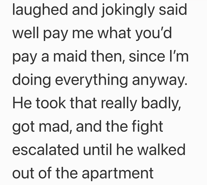 laughed and jokingly said well pay me what you'd pay a maid then, since I'm doing everything anyway. He took that really badly, got mad, and the fight escalated until he walked out of the apartment