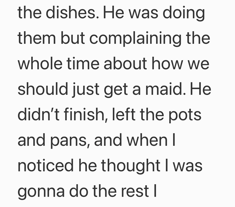 the dishes. He was doing them but complaining the whole time about how we should just get a maid. He didn't finish, left the pots and pans, and when I noticed he thought I was gonna do the rest I