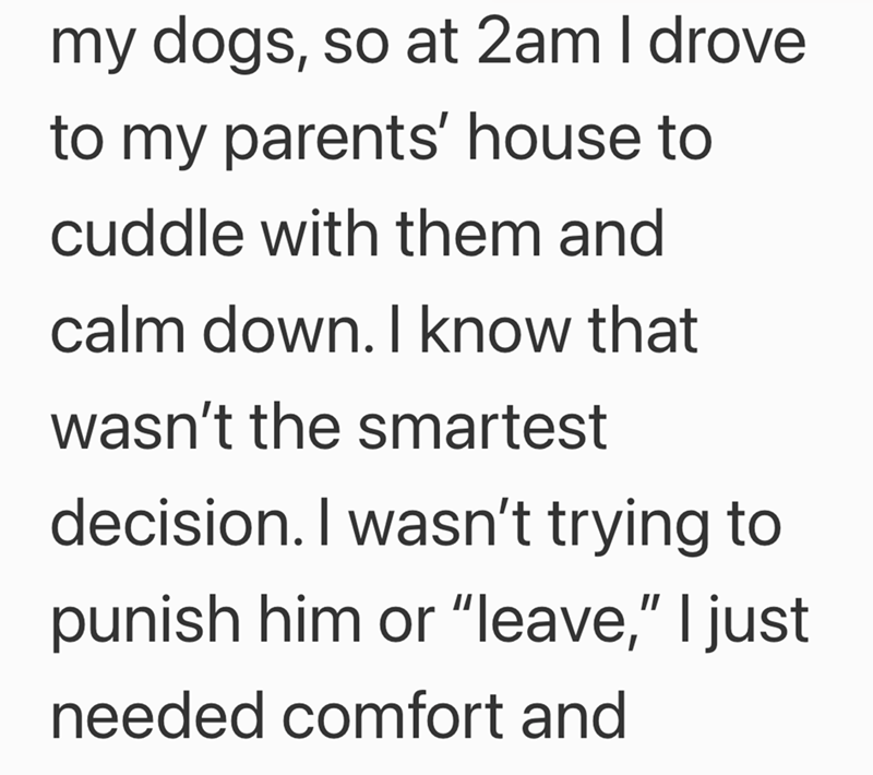 my dogs, so at 2am I drove to my parents' house to cuddle with them and calm down. I know that wasn't the smartest decision. I wasn't trying to punish him or "leave," I just needed comfort and