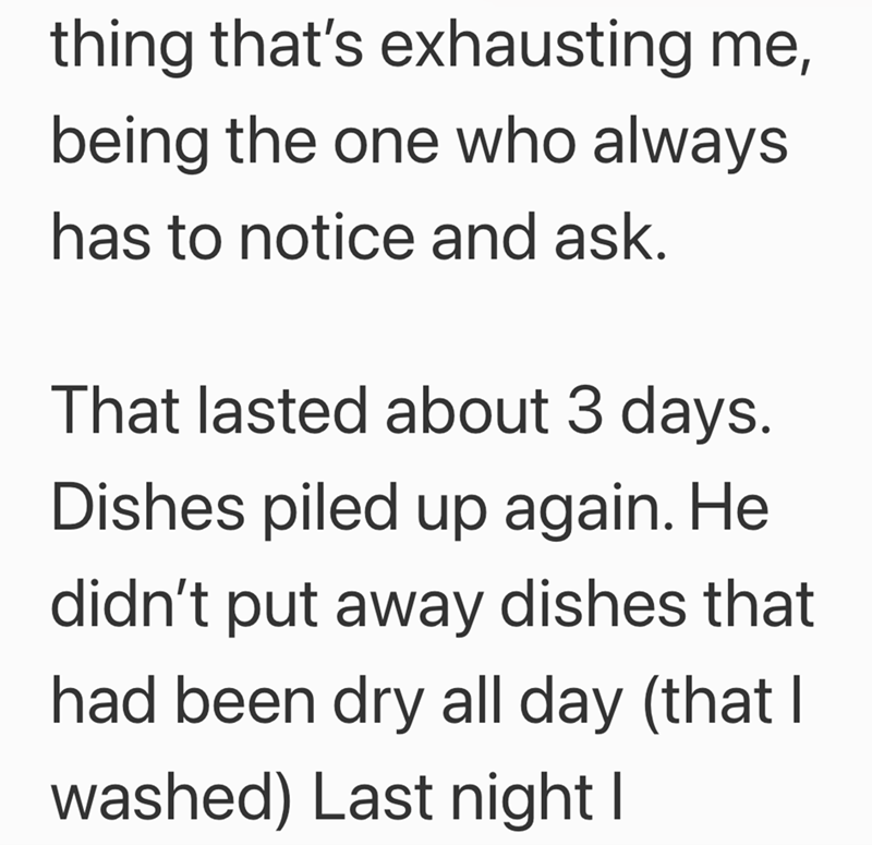 thing that's exhausting me, being the one who always has to notice and ask. That lasted about 3 days. Dishes piled up again. He didn't put away dishes that had been dry all day (that I washed) Last night I