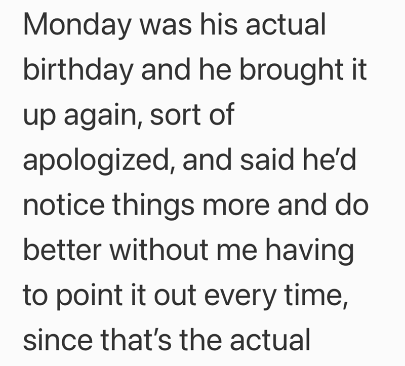 Monday was his actual birthday and he brought it up again, sort of apologized, and said he'd notice things more and do better without me having to point it out every time, since that's the actual