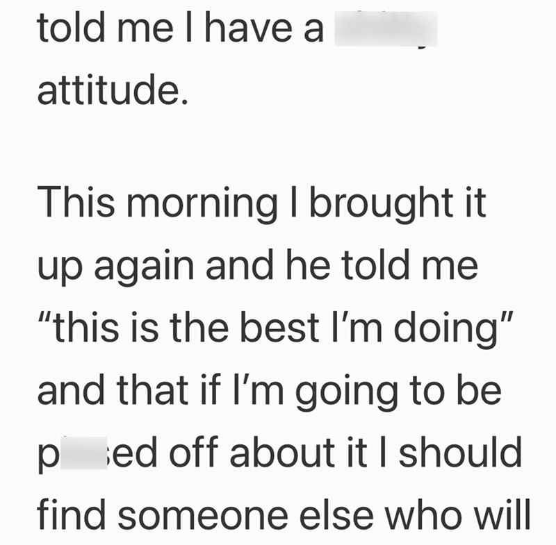 told me I have a attitude. This morning I brought it up again and he told me "this is the best I'm doing" and that if I'm going to be ped off about it I should find someone else who will