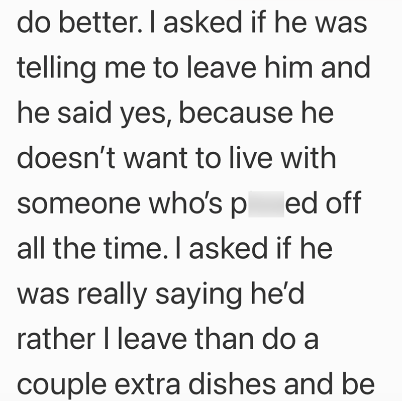 do better. I asked if he was telling me to leave him and he said yes, because he doesn't want to live with someone who's pl ed off all the time. I asked if he was really saying he'd rather I leave than do a couple extra dishes and be