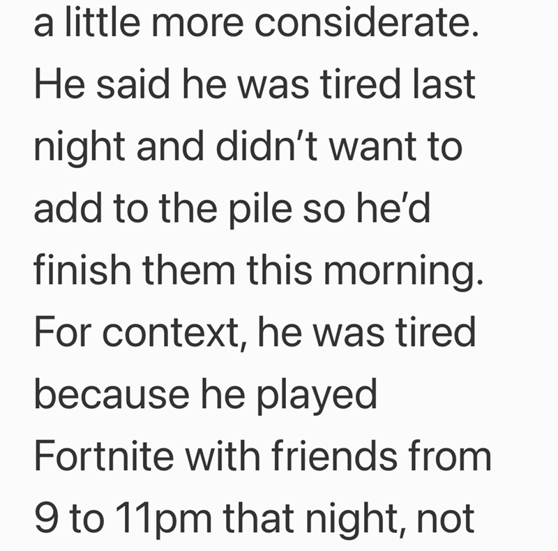 a little more considerate. He said he was tired last night and didn't want to add to the pile so he'd finish them this morning. For context, he was tired because he played Fortnite with friends from 9 to 11pm that night, not
