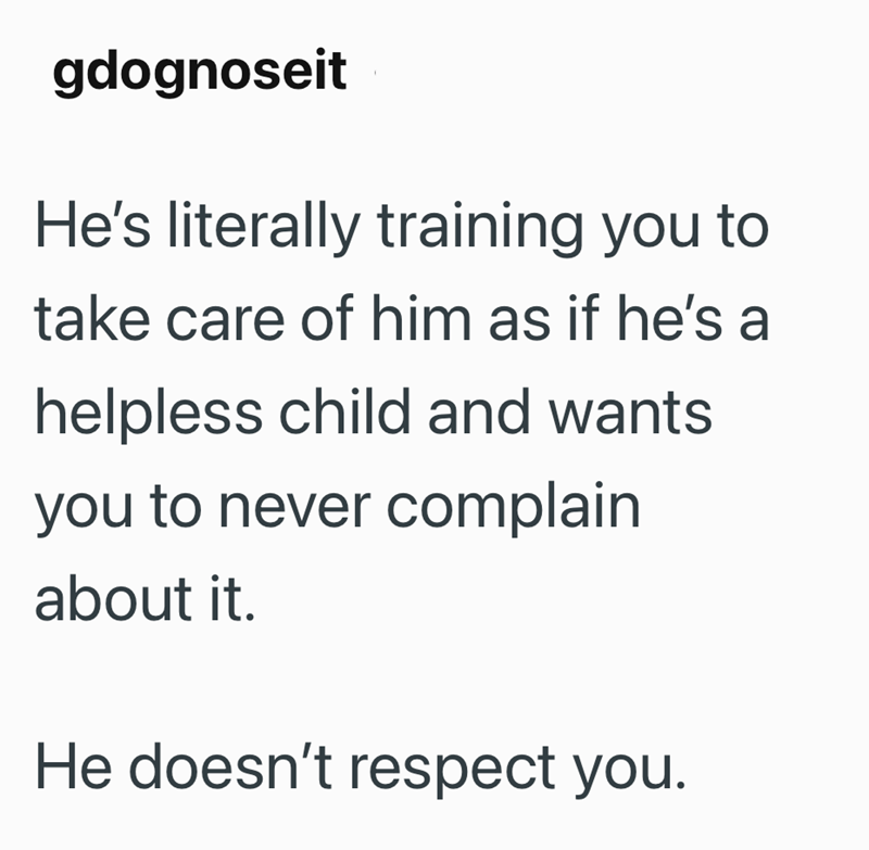 gdognoseit He's literally training you to take care of him as if he's a helpless child and wants you to never complain about it. He doesn't respect you.