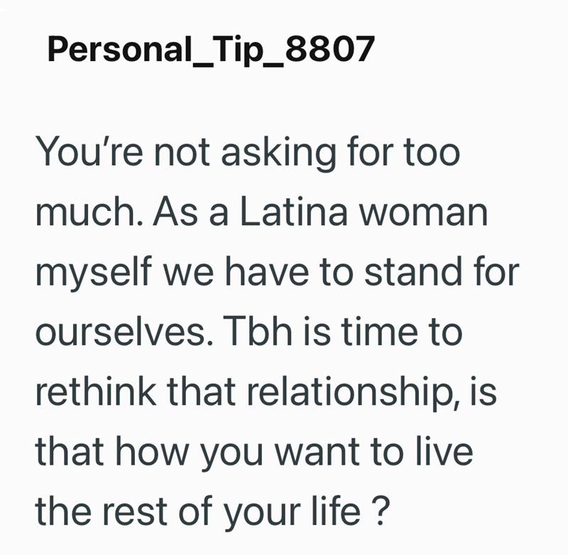 Personal_Tip_8807 You're not asking for too much. As a Latina woman myself we have to stand for ourselves. Tbh is time to rethink that relationship, is that how you want to live the rest of your life?