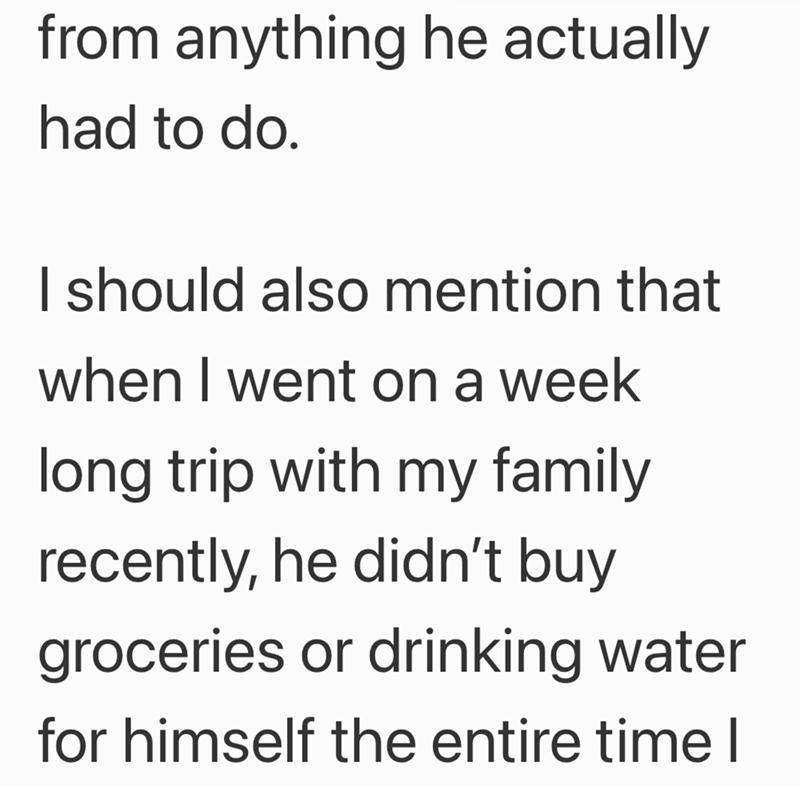 from anything he actually had to do. I should also mention that when I went on a week long trip with my family recently, he didn't buy groceries or drinking water for himself the entire time I