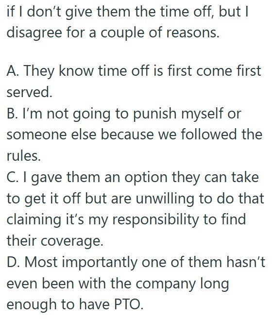 if I don't give them the time off, but I disagree for a couple of reasons. A. They know time off is first come first served. B. I'm not going to punish myself or someone else because we followed the rules. C. I gave them an option they can take to get it off but are unwilling to do that claiming it's my responsibility to find their coverage. D. Most importantly one of them hasn't even been with the company long enough to have PTO.