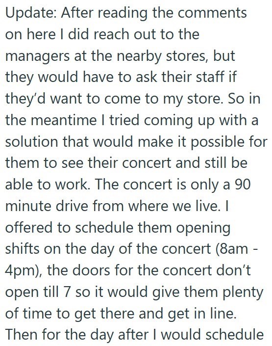 Update: After reading the comments on here I did reach out to the managers at the nearby stores, but they would have to ask their staff if they'd want to come to my store. So in the meantime I tried coming up with a solution that would make it possible for them to see their concert and still be able to work. The concert is only a 90 minute drive from where we live. I offered to schedule them opening shifts on the day of the concert (8am - 4pm), the doors for the concert don't open till 7 so it w