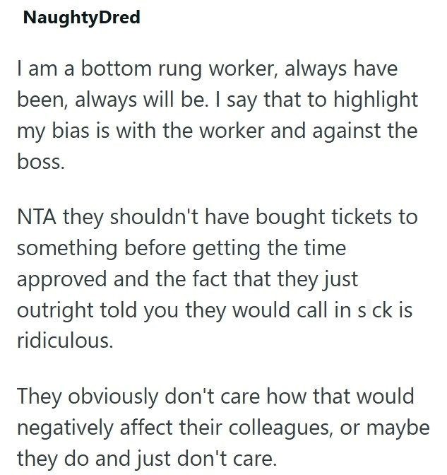 NaughtyDred I am a bottom rung worker, always have been, always will be. I say that to highlight my bias is with the worker and against the boss. NTA they shouldn't have bought tickets to something before getting the time approved and the fact that they just outright told you they would call in s ck is ridiculous. They obviously don't care how that would negatively affect their colleagues, or maybe they do and just don't care.